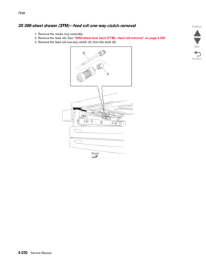 Page 6624-230Service Manual 7510 
Go Back Previous
Next
3X 500-sheet drawer (3TM)—feed roll one-way clutch removal 
1. Remove the media tray assembly. 
2. Remove the feed roll. See “2000-sheet dual input (TTM)—feed roll removal” on page 4-200.
3. Remove the feed roll one-way clutch (A) from the shaft (B). 
A
Front
B 