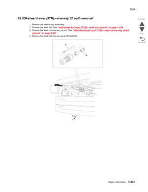 Page 663Repair information4-231
 7510
Go Back Previous
Next
3X 500-sheet drawer (3TM)—one-way 22 tooth removal 
1. Remove the media tray assembly. 
2. Remove the feed roll. See “2000-sheet dual input (TTM)—feed roll removal” on page 4-200.
3. Remove the feed roll one-way clutch. See “2000-sheet dual input (TTM)—feed roll one-way clutch 
removal” on page 4-201.
4. Remove the feed roll one-way gear 22 tooth (A). 
A
Front B 