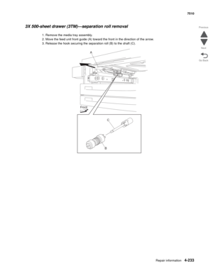 Page 665Repair information4-233
 7510
Go Back Previous
Next
3X 500-sheet drawer (3TM)—separation roll removal 
1. Remove the media tray assembly. 
2. Move the feed unit front guide (A) toward the front in the direction of the arrow. 
3. Release the hook securing the separation roll (B) to the shaft (C). 
A
C
B Front 