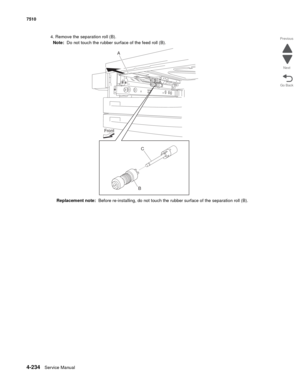 Page 6664-234Service Manual 7510 
Go Back Previous
Next
4. Remove the separation roll (B). 
Note:  Do not touch the rubber surface of the feed roll (B). 
Replacement note:  Before re-installing, do not touch the rubber surface of the separation roll (B).
A
Front
BC 