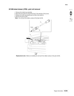 Page 667Repair information4-235
 7510
Go Back Previous
Next
3X 500-sheet drawer (3TM)—pick roll removal 
1. Remove the media tray assembly. 
2. Move the front guide (A) toward the front in the direction of the arrow. 
3. Release the hook securing the pick roll (B) to the shaft (C). 
4. Remove the pick roll (B). 
Note:  Do not touch the rubber surface of the feed roll (B).
Replacement note:  Before re-installing, do not touch the rubber surface of the pick roll (B).
C
B Hook
A
Front 