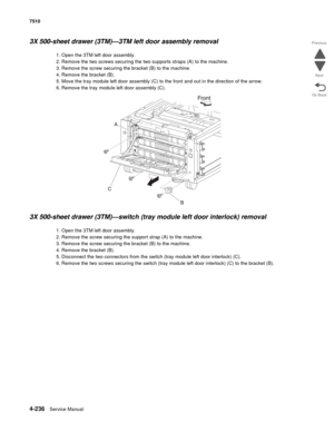 Page 6684-236Service Manual 7510 
Go Back Previous
Next
3X 500-sheet drawer (3TM)—3TM left door assembly removal 
1. Open the 3TM left door assembly. 
2. Remove the two screws securing the two supports straps (A) to the machine. 
3. Remove the screw securing the bracket (B) to the machine. 
4. Remove the bracket (B). 
5. Move the tray module left door assembly (C) to the front and out in the direction of the arrow. 
6. Remove the tray module left door assembly (C). 
3X 500-sheet drawer (3TM)—switch (tray module...