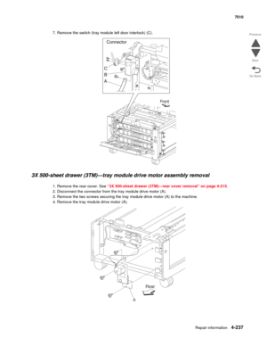 Page 669Repair information4-237
 7510
Go Back Previous
Next
7. Remove the switch (tray module left door interlock) (C). 
3X 500-sheet drawer (3TM)—tray module drive motor assembly removal 
1. Remove the rear cover. See “3X 500-sheet drawer (3TM)—rear cover removal” on page 4-215.
2. Disconnect the connector from the tray module drive motor (A). 
3. Remove the two screws securing the tray module drive motor (A) to the machine. 
4. Remove the tray module drive motor (A). 
Rear
A 