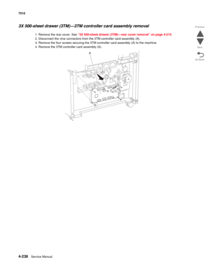 Page 6704-238Service Manual 7510 
Go Back Previous
Next
3X 500-sheet drawer (3TM)—3TM controller card assembly removal 
1. Remove the rear cover. See “3X 500-sheet drawer (3TM)—rear cover removal” on page 4-215.
2. Disconnect the nine connectors from the 3TM controller card assembly (A). 
3. Remove the four screws securing the 3TM controller card assembly (A) to the machine. 
4. Remove the 3TM controller card assembly (A).
A 