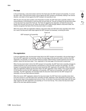 Page 681-36Service Manual 7510
Go Back Previous
Next
Pre-feed
In the pre-feed step, a document sheet is fed from the Feed roll to the ADF transport roll assembly. To correct 
the skew, side1 of the document sheet is thrust against the ADF transport roll assembly rotating in the reverse 
direction, and side2 is thrust against the ADF transport roll assembly at rest. 
With the pick roll at the down position (see Preparation for feed), the ADF feed motor assembly rotates in the 
reverse direction (CCW direction)...