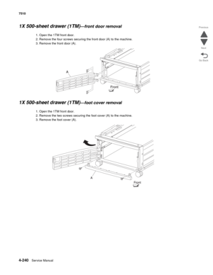 Page 6724-240Service Manual 7510 
Go Back Previous
Next
1X 500-sheet drawer (1TM)—front door removal 
1. Open the 1TM front door.
2. Remove the four screws securing the front door (A) to the machine. 
3. Remove the front door (A). 
1X 500-sheet drawer (1TM)—foot cover removal 
1. Open the 1TM front door.
2. Remove the two screws securing the foot cover (A) to the machine. 
3. Remove the foot cover (A).  