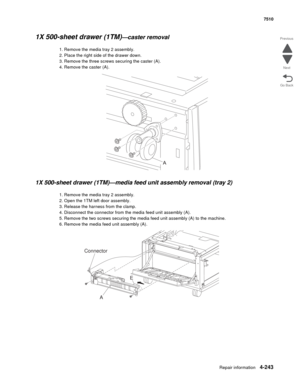 Page 675Repair information4-243
 7510
Go Back Previous
Next
1X 500-sheet drawer (1TM)—caster removal 
1. Remove the media tray 2 assembly.
2. Place the right side of the drawer down. 
3. Remove the three screws securing the caster (A). 
4. Remove the caster (A). 
1X 500-sheet drawer (1TM)—media feed unit assembly removal (tray 2)
1. Remove the media tray 2 assembly.
2. Open the 1TM left door assembly.
3. Release the harness from the clamp.
4. Disconnect the connector from the media feed unit assembly (A).
5....