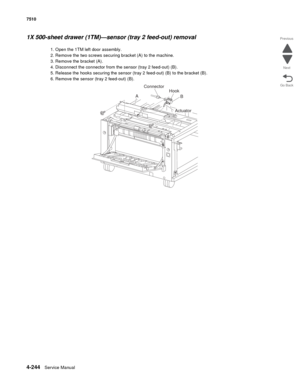 Page 6764-244Service Manual 7510 
Go Back Previous
Next
1X 500-sheet drawer (1TM)—sensor (tray 2 feed-out) removal 
1. Open the 1TM left door assembly.
2. Remove the two screws securing bracket (A) to the machine.
3. Remove the bracket (A).
4. Disconnect the connector from the sensor (tray 2 feed-out) (B).
5. Release the hooks securing the sensor (tray 2 feed-out) (B) to the bracket (B).
6. Remove the sensor (tray 2 feed-out) (B).
AConnector
Hook
B
Actuator 