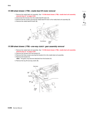 Page 6784-246Service Manual 7510 
Go Back Previous
Next
1X 500-sheet drawer (1TM)—media feed lift motor removal  
1. Remove the media feed unit assembly. See “1X 500-sheet drawer (1TM)—media feed unit assembly 
removal (tray 2)” on page 4-243. 
2. Disconnect the harness from the media feed lift motor (A). 
3. Remove the two screws securing the media feed lift motor to the media feed unit assembly (B). 
4. Remove the media feed lift motor (B). 
1X 500-sheet drawer (1TM)—one-way clutch / gear assembly removal 
1....