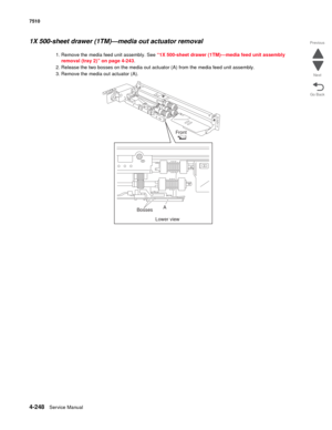 Page 6804-248Service Manual 7510 
Go Back Previous
Next
1X 500-sheet drawer (1TM)—media out actuator removal 
1. Remove the media feed unit assembly. See “1X 500-sheet drawer (1TM)—media feed unit assembly 
removal (tray 2)” on page 4-243.
2. Release the two bosses on the media out actuator (A) from the media feed unit assembly. 
3. Remove the media out actuator (A). 
Front
Bosses
Lower viewA 