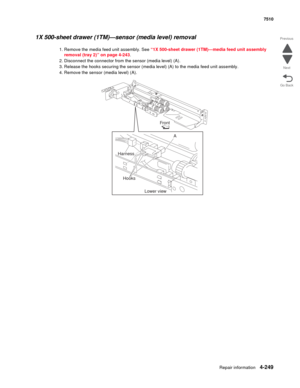 Page 681Repair information4-249
 7510
Go Back Previous
Next
1X 500-sheet drawer (1TM)—sensor (media level) removal 
1. Remove the media feed unit assembly. See “1X 500-sheet drawer (1TM)—media feed unit assembly 
removal (tray 2)” on page 4-243. 
2. Disconnect the connector from the sensor (media level) (A). 
3. Release the hooks securing the sensor (media level) (A) to the media feed unit assembly. 
4. Remove the sensor (media level) (A). 
Front
Harness
Hooks
Lower viewA 