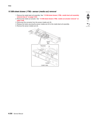 Page 6824-250Service Manual 7510 
Go Back Previous
Next
1X 500-sheet drawer (1TM)—sensor (media out) removal 
1. Remove the media feed unit assembly. See “1X 500-sheet drawer (1TM)—media feed unit assembly 
removal (tray 2)” on page 4-243. 
2. Remove the media out actuator. See “1X 500-sheet drawer (1TM)—media out actuator removal” on 
page 4-248.
3. Disconnect the connector from the sensor (media out) (A). 
4. Release the hooks securing the sensor (media out) (A) to the media feed unit assembly. 
5. Remove the...