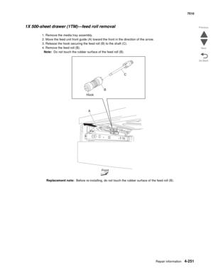 Page 683Repair information4-251
 7510
Go Back Previous
Next
1X 500-sheet drawer (1TM)—feed roll removal
1. Remove the media tray assembly. 
2. Move the feed unit front guide (A) toward the front in the direction of the arrow. 
3. Release the hook securing the feed roll (B) to the shaft (C). 
4. Remove the feed roll (B). 
Note:  Do not touch the rubber surface of the feed roll (B). 
Replacement note:  Before re-installing, do not touch the rubber surface of the feed roll (B).  