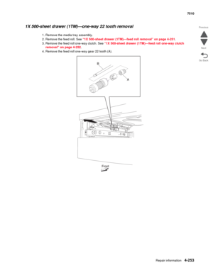 Page 685Repair information4-253
 7510
Go Back Previous
Next
1X 500-sheet drawer (1TM)—one-way 22 tooth removal 
1. Remove the media tray assembly. 
2. Remove the feed roll. See “1X 500-sheet drawer (1TM)—feed roll removal” on page 4-251.
3. Remove the feed roll one-way clutch. See “1X 500-sheet drawer (1TM)—feed roll one-way clutch 
removal” on page 4-252.
4. Remove the feed roll one-way gear 22 tooth (A).  