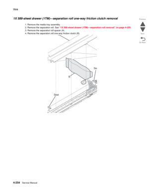 Page 6864-254Service Manual 7510 
Go Back Previous
Next
1X 500-sheet drawer (1TM)—separation roll one-way friction clutch removal 
1. Remove the media tray assembly. 
2. Remove the separation roll. See “1X 500-sheet drawer (1TM)—separation roll removal” on page 4-255.
3. Remove the separation roll spacer (A). 
4. Remove the separation roll one-way friction clutch (B). 
B
A
Seal
Sea 