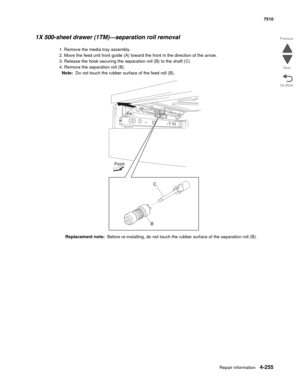 Page 687Repair information4-255
 7510
Go Back Previous
Next
1X 500-sheet drawer (1TM)—separation roll removal 
1. Remove the media tray assembly. 
2. Move the feed unit front guide (A) toward the front in the direction of the arrow. 
3. Release the hook securing the separation roll (B) to the shaft (C). 
4. Remove the separation roll (B). 
Note:  Do not touch the rubber surface of the feed roll (B). 
Replacement note:  Before re-installing, do not touch the rubber surface of the separation roll (B). 