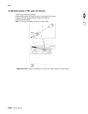 Page 6884-256Service Manual 7510 
Go Back Previous
Next
1X 500-sheet drawer (1TM)—pick roll removal 
1. Remove the media tray assembly. 
2. Move the front guide (A) toward the front in the direction of the arrow. 
3. Release the hook securing the pick roll (B) to the shaft (C). 
4. Remove the pick roll (B). 
Note:  Do not touch the rubber surface of the feed roll (B).
Replacement note:  Before re-installing, do not touch the rubber surface of the pick roll (B). 