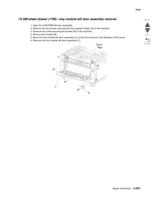 Page 689Repair information4-257
 7510
Go Back Previous
Next
1X 500-sheet drawer (1TM)—tray module left door assembly removal 
1. Open the 3TM/TMM left door assembly. 
2. Remove the two screws securing the two supports straps (A) to the machine. 
3. Remove the screw securing the bracket (B) to the machine. 
4. Remove the bracket (B). 
5. Move the tray module left door assembly (C) to the front and out in the direction of the arrow. 
6. Remove the tray module left door assembly (C). 
Front
B
A
C 