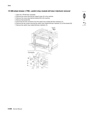 Page 6904-258Service Manual 7510 
Go Back Previous
Next
1X 500-sheet drawer (1TM)—switch (tray module left door interlock) removal 
1. Open the 1TM left door assembly. 
2. Remove the screw securing the support strap (A) to the machine.
3. Remove the screw securing the bracket (B) to the machine. 
4. Remove the bracket (B). 
5. Disconnect the two connectors from the switch (tray module left door interlock) (C). 
6. Remove the two screws securing the switch (tray module left door interlock) (C) to the bracket...