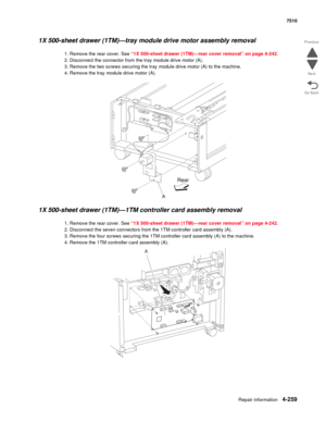 Page 691Repair information4-259
 7510
Go Back Previous
Next
1X 500-sheet drawer (1TM)—tray module drive motor assembly removal 
1. Remove the rear cover. See “1X 500-sheet drawer (1TM)—rear cover removal” on page 4-242.
2. Disconnect the connector from the tray module drive motor (A). 
3. Remove the two screws securing the tray module drive motor (A) to the machine. 
4. Remove the tray module drive motor (A). 
1X 500-sheet drawer (1TM)—1TM controller card assembly removal 
1. Remove the rear cover. See “1X...