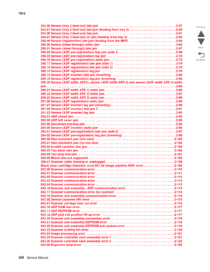 Page 8viiiService Manual 7510
Go Back Previous
Next
243.00 Sensor (tray 3 feed-out) late jam    . . . . . . . . . . . . . . . . . . . . . . . . . . . . . . . . . . . . . . . . . . . . 2-57
243.01 Sensor (tray 2 feed-out) late jam (feeding from tray 3)  . . . . . . . . . . . . . . . . . . . . . . . . . . . 2-59
244.00 Sensor (tray 4 feed-out) late jam  . . . . . . . . . . . . . . . . . . . . . . . . . . . . . . . . . . . . . . . . . . . . . 2-61
244.01 Sensor (tray 3 feed-out) on jam (feeding from tray 4)  . ....