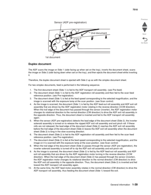 Page 71General information1-39
7510
Go Back Previous
Next
Duplex document
The ADF scans the image on Side 1 (side facing up when set on the tray), inverts the document sheet, scans 
the image on Side 2 (side facing down when set on the tray), and then ejects the document sheet while inverting 
it.
Therefore, the duplex document sheet is ejected with Side 2 up as with the simplex document sheet.
For two simplex documents, feed is performed in the following sequence.
1. The first document sheet (Side 1) is fed to...