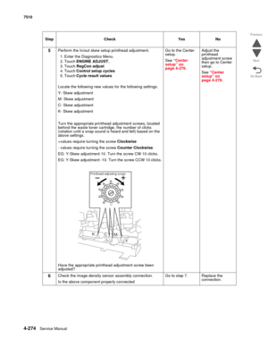 Page 7064-274Service Manual 7510 
Go Back Previous
Next
5Perform the In/out skew setup printhead adjustment.
1. Enter the Diagnostics Menu.
2. Touch ENGINE ADJUST.
3. Touch RegCon adjust
4. Touch Control setup cycles
5. Touch Cycle result values
Locate the following new values for the following settings:
Y- Skew adjustment
M- Skew adjustment
C- Skew adjustment
K- Skew adjustment
Turn the appropriate printhead adjustment screws, located 
behind the waste toner cartridge, the number of clicks 
(rotation until a...