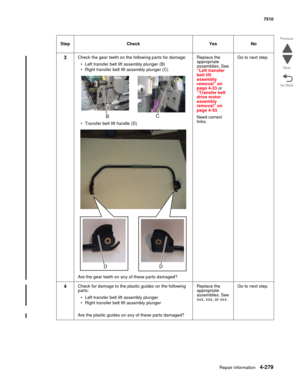 Page 711Repair information4-279
 7510
Go Back Previous
Next
3Check the gear teeth on the following parts for damage:
• Left transfer belt lift assembly plunger (B)
• Right transfer belt lift assembly plunger (C)
• Transfer belt lift handle (D)
Are the gear teeth on any of these parts damaged?Replace the 
appropriate 
assemblies. See 
“Left transfer 
belt lift 
assembly 
removal” on 
page 4-23 or 
“Transfer belt 
drive motor 
assembly 
removal” on 
page 4-93.
Need correct 
links.Go to next step.
4Check for damage...