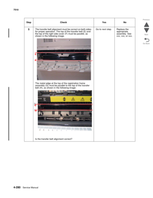 Page 7124-280Service Manual 7510 
Go Back Previous
Next
5The transfer belt alignment must be correct on both sides 
for proper operation. The top of the transfer belt (E) and 
the top of the right side cover (F) must be parallel, as 
shown in the following image.
The metal edge at the top of the registration frame 
assembly (G) must be parallel to the top of the transfer 
belt (H), as shown in the following image:
Is the transfer belt alignment correct?Go to next step. Replace the 
appropriate 
assembly. See...