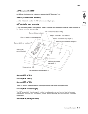 Page 79General information1-47
7510
Go Back Previous
Next
ADF Document Set LED
An LED that illuminates when a document is set on the ADF Document Tray.
Switch (ADF left cover interlock)
A switch that detects whether the ADF left cover assembly is open.
ADF controller card assembly
A card that controls the ADF unit assembly. The ADF controller card assembly is connected to and controlled by 
the Scanner controller card assembly.
Sensor (ADF APS 1)
Sensor (ADF APS 2)
Sensor (ADF APS 3)
These are sensors that...