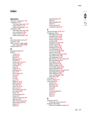 Page 829IndexI-1
7510
Go Back Previous
Next
Index
Numerics
1TM main components 1-76
1TM theory 1-72
1TM media feed units 1-75
media transport 1-73
media tray assembly 1-74
3TM theory 1-65
3TM media feed units 1-68
main components 1-69
media transport 1-66
media tray assembly 1-67
A
accessing service menus 3-1
acronyms 1-83
ADF & scanner image quality
dark image quality 
2-259
Asterisk button 2-4
B
Backspace button 2-4
buttons
? (Tips) 
2-5
Asterisk 2-4
Back 2-12
Backspace 2-4
Cancel 2-11
Cancel Job 2-10, 2-11...