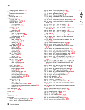 Page 830I-2Service Manual 7510
Go Back Previous
Next
Power-on Reset sequence 2-2
Diagnostic Menus
entering diagnostic menus 
3-2
diagnostics
error code table 
2-13
Diagnostics Menus
available tests 
3-2
BASE SENSOR TEST 3-15
DEVICE TESTS 3-16
Disk Test/Clean 3-17
Quick Disk Test 3-16
DUPLEX TESTS
 
3-9, 3-10
Quick Test 3-9
EVENT LOG 3-20
Clear the Event Log 3-22
Display the Event Log 3-21
Print the Event Log 3-22
FINISH ER  TESTS
Feed Tests 
3-13
Hole Punch Test 3-13
Sensor Test 3-13
Staple Test 3-12
HARDWARE...