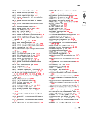 Page 831IndexI-3
7510
Go Back Previous
Next
842.01 scanner communication failure 2-111
842.02 scanner communication failure 2-112
842.03 scanner communication failure 2-112
842.04 scanner communication failure 2-113
842.10 scanner unit assembly - ADF communication 
failure 
2-113
842.11 scanner communication failure (by scanner) 
2-114
842.12 scanner unit assembly communication failure 
2-114
843.00 sensor (scanner HP) failure 2-115
843.01 scanner carriage over run failure 2-116
843.10 ADF RAM test failure...