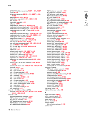 Page 834I-6Service Manual 7510
Go Back Previous
Next
2TTM/TTM left door assembly 4-207, 4-236, 4-257
caster 4-174
drive motor assembly 4-210, 4-212, 4-237, 4-238, 
4-259
feed roll 4-200, 4-229, 4-251
feed roll one-way clutch 4-201, 4-230, 4-252
foot cover 4-172
front cable assembly 4-181
left cover 4-174
media feed lift motor 4-193, 4-224, 4-246
media feed unit assembly (tray 3) 4-190, 4-220, 4-222
media feed unit assembly (tray 4) 4-186, 4-216, 4-243
media feed unit drive gear 13 tooth 4-197, 4-226, 
4-248...