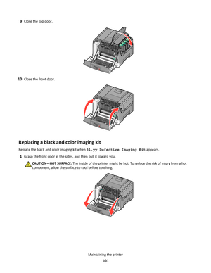 Page 1019Close the top door.
10Close the front door.
Replacing a black and color imaging kit
Replace the black and color imaging kit when 31.yy Defective Imaging Kit appears.
1Grasp the front door at the sides, and then pull it toward you.
CAUTION—HOT SURFACE: The inside of the printer might be hot. To reduce the risk of injury from a hot
component, allow the surface to cool before touching.
Maintaining the printer
101 