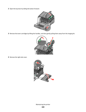 Page 1022Open the top door by sliding the button forward.
3Remove the toner cartridges by lifting the handles, and then gently pulling them away from the imaging kit.
4Remove the right side cover.
Maintaining the printer
102 