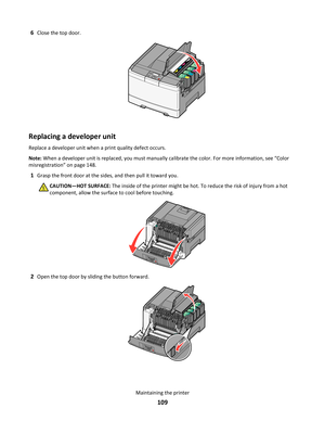 Page 1096Close the top door.
YCMKYC
M
K
Replacing a developer unit
Replace a developer unit when a print quality defect occurs.
Note: When a developer unit is replaced, you must manually calibrate the color. For more information, see “Color
misregistration” on page 148.
1Grasp the front door at the sides, and then pull it toward you.
CAUTION—HOT SURFACE: The inside of the printer might be hot. To reduce the risk of injury from a hot
component, allow the surface to cool before touching.
2Open the top door by...