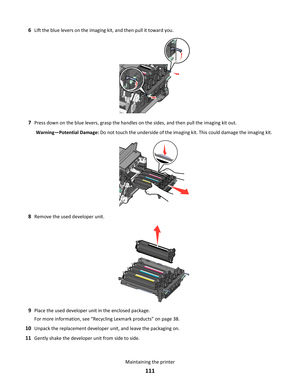 Page 1116Lift the blue levers on the imaging kit, and then pull it toward you.
7Press down on the blue levers, grasp the handles on the sides, and then pull the imaging kit out.
Warning—Potential Damage: Do not touch the underside of the imaging kit. This could damage the imaging kit.
8Remove the used developer unit.
9Place the used developer unit in the enclosed package.
For more information, see “Recycling Lexmark products” on page 38.
10Unpack the replacement developer unit, and leave the packaging on....