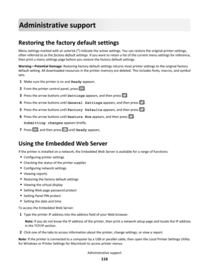 Page 116Administrative support
Restoring the factory default settings
Menu settings marked with an asterisk (*) indicate the active settings. You can restore the original printer settings,
often referred to as the factory default settings. If you want to retain a list of the current menu settings for reference,
then print a menu settings page before you restore the factory default settings.
Warning—Potential Damage: Restoring factory default settings returns most printer settings to the original factory
default...