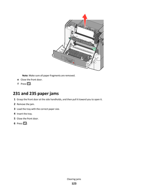 Page 123Note: Make sure all paper fragments are removed.
eClose the front door.
fPress .
231 and 235 paper jams
1Grasp the front door at the side handholds, and then pull it toward you to open it.
2Remove the jam.
3Load the tray with the correct paper size.
4Insert the tray.
5Close the front door.
6Press .
Clearing jams
123 