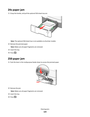 Page 12424x paper jam
1Grasp the handle, and pull the optional 550-sheet tray out.
Note: The optional 550-sheet tray is not available on all printer models.
2Remove the jammed paper.
Note: Make sure all paper fragments are removed.
3Insert the tray.
4Press .
250 paper jam
1Push the lever in the multipurpose feeder down to access the jammed paper.
2Remove the jam.
Note: Make sure all paper fragments are removed.
3Insert the tray.
4Press .
Clearing jams
124 