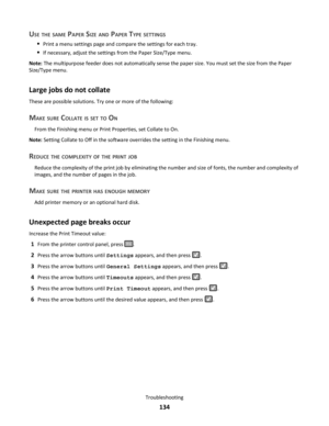 Page 134USE THE SAME PAPER SIZE AND PAPER TYPE SETTINGS
Print a menu settings page and compare the settings for each tray.
If necessary, adjust the settings from the Paper Size/Type menu.
Note: The multipurpose feeder does not automatically sense the paper size. You must set the size from the Paper
Size/Type menu.
Large jobs do not collate
These are possible solutions. Try one or more of the following:
MAKE SURE COLLATE IS SET TO ON
From the Finishing menu or Print Properties, set Collate to On.
Note: Setting...