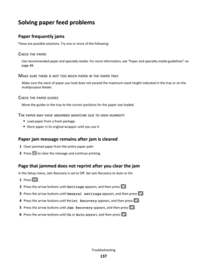 Page 137Solving paper feed problems
Paper frequently jams
These are possible solutions. Try one or more of the following:
CHECK THE PAPER
Use recommended paper and specialty media. For more information, see “Paper and specialty media guidelines” on
page 48.
MAKE SURE THERE IS NOT TOO MUCH PAPER IN THE PAPER TRAY
Make sure the stack of paper you load does not exceed the maximum stack height indicated in the tray or on the
multipurpose feeder.
CHECK THE PAPER GUIDES
Move the guides in the tray to the correct...