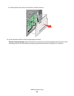 Page 15bGently pull the cover away from the printer, and then remove it.
2Use the illustration below to locate the appropriate connector.
Warning—Potential Damage: System board electrical components are easily damaged by static electricity. Touch
something metal on the printer before touching any system board electronic components or connectors.
Additional printer setup
15 