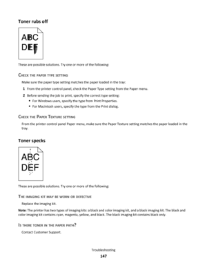 Page 147Toner rubs off
These are possible solutions. Try one or more of the following:
CHECK THE PAPER TYPE SETTING
Make sure the paper type setting matches the paper loaded in the tray:
1From the printer control panel, check the Paper Type setting from the Paper menu.
2Before sending the job to print, specify the correct type setting:
For Windows users, specify the type from Print Properties.
For Macintosh users, specify the type from the Print dialog.
CHECK THE PAPER TEXTURE SETTING
From the printer control...