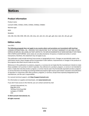 Page 153Notices
Product information
Product name:
Lexmark C540n, C543dn, C544n, C544dn, C544dw, C546dtn
Machine type:
5025
Model(s):
210, 230, 410, 430, 43W, 439, n01, n02, dnw, xd1, xd2, dn1, dn2, gd1, gd2, dw1, dw2, dt1, dt2, gt1, gt2
Edition notice
June 2011
The following paragraph does not apply to any country where such provisions are inconsistent with local law:
LEXMARK INTERNATIONAL, INC., PROVIDES THIS PUBLICATION “AS IS” WITHOUT WARRANTY OF ANY KIND, EITHER
EXPRESS OR IMPLIED, INCLUDING, BUT NOT LIMITED...