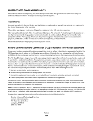 Page 154UNITED STATES GOVERNMENT RIGHTS
This software and any accompanying documentation provided under this agreement are commercial computer
software and documentation developed exclusively at private expense.
Trademarks
Lexmark, Lexmark with diamond design, and MarkVision are trademarks of Lexmark International, Inc., registered in
the United States and/or other countries.
Mac and the Mac logo are trademarks of Apple Inc., registered in the U.S. and other countries.
PCL® is a registered trademark of the...