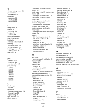 Page 168G
General Settings menu  81
green settings 
Quiet Mode  36
guidelines 
card stock  59
envelopes  58
letterhead  56
I
Image menu  93
imaging kit 
replacing  101
imaging kits 
ordering  97
information, finding  7
Insert Tray   125
installation 
wireless network  26, 28
installing 
options in driver  25
printer software  24
installing printer software 
adding options  25
IPv6 menu  78
J
jams 
avoiding  119
locations  120
number codes  120
jams, clearing 
200  121
201  121
202  121
230  121
231  123
235...