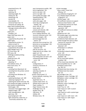 Page 169preprinted forms  49
recycled  34
selecting  49
selecting weight  70
setting size  40
setting type  40
storing  49
unacceptable  34
Universal Paper Size  73
Universal size setting  40
paper feed troubleshooting 
message remains after jam is
cleared  137
paper jams 
avoiding  119
Paper Size/Type menu  65
paper sizes 
supported by the printer  50
paper types 
supported by printer  51
where to load  51
paper types and weights 
supported by the printer  52
Paper Weight menu  70
PCL Emul menu  90
PDF menu...