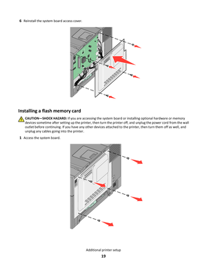 Page 196Reinstall the system board access cover.
Installing a flash memory card
CAUTION—SHOCK HAZARD: If you are accessing the system board or installing optional hardware or memory
devices sometime after setting up the printer, then turn the printer off, and unplug the power cord from the wall
outlet before continuing. If you have any other devices attached to the printer, then turn them off as well, and
unplug any cables going into the printer.
1Access the system board.
Additional printer setup
19 